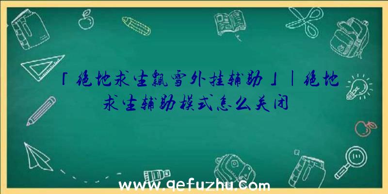 「绝地求生飘雪外挂辅助」|绝地求生辅助模式怎么关闭